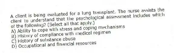 A client is being evaluated for a lung transplant. The nurse assists the client to understand that the psychological assessment includes which of the following? (Select all that apply.)
A) Ability to cope with stress and coping mechanisms
B) History of compliance with medical regimen
C) History of substance abuse
D) Occupational and financial resources