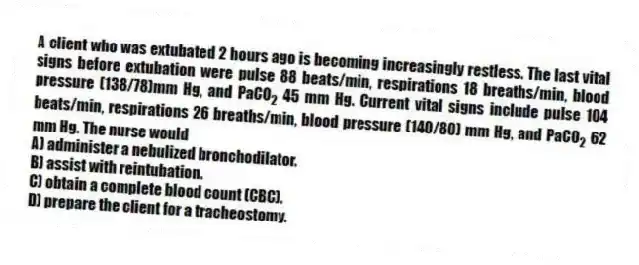 A client who was extubated 2 hours ago is becoming increasingly restless. The last vital signs before extubation were pulse 88 beats/min, respirations 18 breaths/min, blood pressure (138/78)mm Hg, and PaCO<sub>2</sub> 45 mm Hg. Current vital signs include pulse 104 beats/min, respirations 26 breaths/min, blood pressure (140/80) mm Hg, and PaCO<sub>2</sub> 62 mm Hg. The nurse would
A) administer a nebulized bronchodilator.
B) assist with reintubation.
C) obtain a complete blood count (CBC).
D) prepare the client for a tracheostomy.
