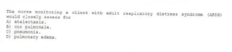 The nurse monitoring a client with adult respiratory distress syndrome (ARDS) would closely assess for
A) atelectasis.
B) cor pulmonale.
C) pneumonia.
D) pulmonary edema.