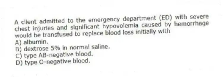 A client admitted to the emergency department (ED) with severe chest injuries and significant hypovolemia caused by hemorrhage would be transfused to replace blood loss initially with
A) albumin.
B) dextrose 5% in normal saline.
C) type AB-negative blood.
D) type O-negative blood.