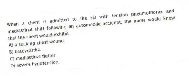 When a client is admitted to the ED with tension pneumothorax and mediastinal shift following an automobile accident, the nurse would know that the client would exhibit
A) a sucking chest wound.
B) bradycardia.
C) mediastinal flutter.
D) severe hypotension.