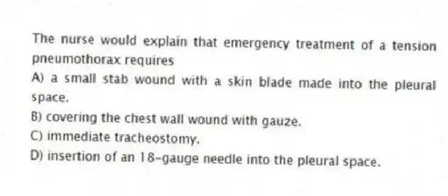 The nurse would explain that emergency treatment of a tension pneumothorax requires
A) a small stab wound with a skin blade made into the pleural space.
B) covering the chest wall wound with gauze.
C) immediate tracheostomy.
D) insertion of an 18-gauge needle into the pleural space.