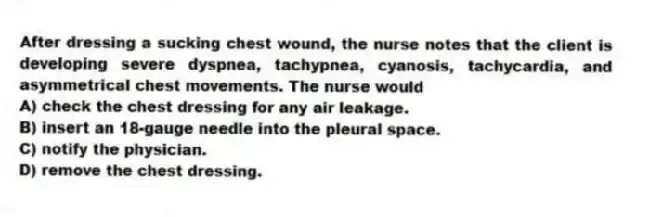 After dressing a sucking chest wound, the nurse notes that the client is developing severe dyspnea, tachypnea, cyanosis, tachycardia, and asymmetrical chest movements. The nurse would
A) check the chest dressing for any air leakage.
B) insert an 18-gauge needle into the pleural space.
C) notify the physician.
D) remove the chest dressing.