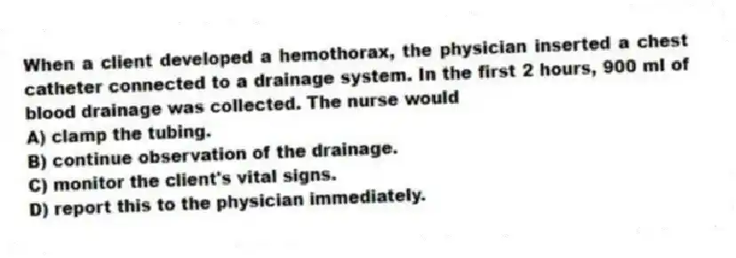 When a client developed a hemothorax, the physician inserted a chest catheter connected to a drainage system. In the first 2 hours, 900 ml of blood drainage was collected. The nurse would
A) clamp the tubing.
B) continue observation of the drainage.
C) monitor the client's vital signs.
D) report this to the physician immediately.