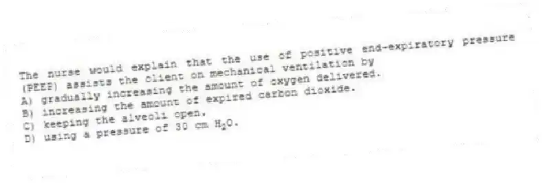 The nurse would explain that the use of positive end-expiratory pressure (PEEP) assists the client on mechanical ventilation by
A) gradually increasing the amount of oxygen delivered.
B) increasing the amount of expired carbon dioxide.
C) keeping the alveoli open.
D) using a pressure of 30 cm H<sub>2</sub>O.