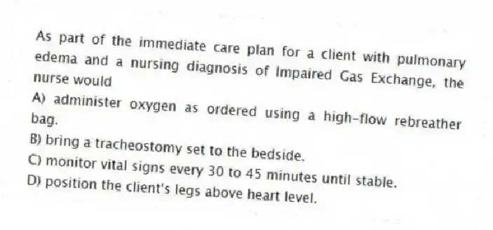 As part of the immediate care plan for a client with pulmonary edema and a nursing diagnosis of Impaired Gas Exchange, the nurse would
A) administer oxygen as ordered using a high-flow rebreather bag.
B) bring a tracheostomy set to the bedside.
C) monitor vital signs every 30 to 45 minutes until stable.
D) position the client's legs above heart level.