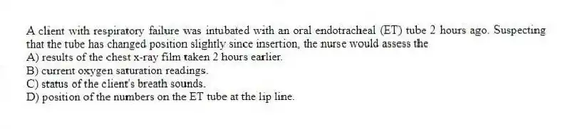 A client with respiratory failure was intubated with an oral endotracheal (ET) tube 2 hours ago. Suspecting that the tube has changed position slightly since insertion, the nurse would assess the
A) results of the chest x-ray film taken 2 hours earlier.
B) current oxygen saturation readings.
C) status of the client's breath sounds.
D) position of the numbers on the ET tube at the lip line.