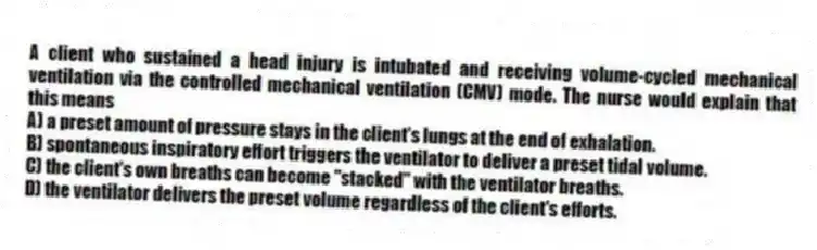 A client who sustained a head injury is intubated and receiving volume-cycled mechanical ventilation via the controlled mechanical ventilation (CMV) mode. The nurse would explain that this means
A) a preset amount of pressure stays in the client's lungs at the end of exhalation.
B) spontaneous inspiratory effort triggers the ventilator to deliver a preset tidal volume.
C) the client's own breaths can become "stacked" with the ventilator breaths.
D) the ventilator delivers the preset volume regardless of the client's efforts.