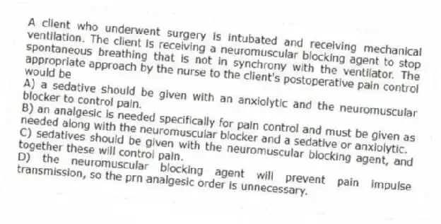 A client who underwent surgery is intubated and receiving mechanical ventilation. The client is receiving a neuromuscular blocking agent to stop spontaneous breathing that is not in synchrony with the ventilator. The appropriate approach by the nurse to the client's postoperative pain control would be
A) a sedative should be given with an anxiolytic and the neuromuscular blocker to control pain.
B) an analgesic is needed specifically for pain control and must be given as needed along with the neuromuscular blocker and a sedative or anxiolytic.
C) sedatives should be given with the neuromuscular blocking agent, and together these will control pain.
D) the neuromuscular blocking agent will prevent pain impulse transmission, so the prn analgesic order is unnecessary.