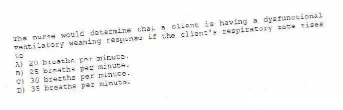 The nurse would determine that a client is having a dysfunctional ventilatory weaning response if the client's respiratory rate rises to
A) 20 breaths per minute.
B) 25 breaths per minute.
C) 30 breaths per minute.
D) 35 breaths per minute.