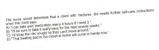 The nurse would determine that a client with fractured ribs needs further self-care instructions when the client says
A) "I can take pain medication every 4 hours if I need it."
B) "I'll be sure to take it really easy for the next several weeks."
C) "I'll strap the ribs snugly so they can't move around."
D) "That heating pad in the closet at home will come in handy now."