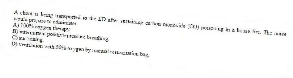 A client is being transported to the ED after sustaining carbon monoxide (CO) poisoning in a house fire. The nurse would prepare to administer
A) 100% oxygen therapy.
B) intermittent positive-pressure breathing.
C) suctioning.
D) ventilation with 50% oxygen by manual resuscitation bag.