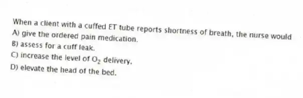 When a client with a cuffed ET tube reports shortness of breath, the nurse would
A) give the ordered pain medication.
B) assess for a cuff leak.
C) increase the level of O<sub>2</sub> delivery.
D) elevate the head of the bed.