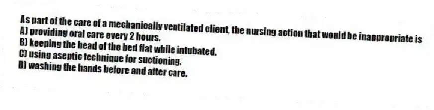 As part of the care of a mechanically ventilated client, the nursing action that would be inappropriate is
A) providing oral care every 2 hours.
B) keeping the head of the bed flat while intubated.
C) using aseptic technique for suctioning.
D) washing the hands before and after care.
