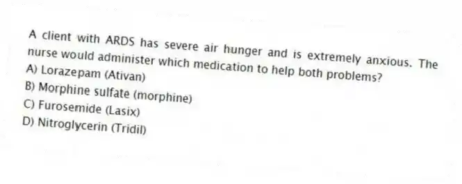 A client with ARDS has severe air hunger and is extremely anxious. The nurse would administer which medication to help both problems?
A) Lorazepam (Ativan)
B) Morphine sulfate (morphine)
C) Furosemide (Lasix)
D) Nitroglycerin (Tridil)