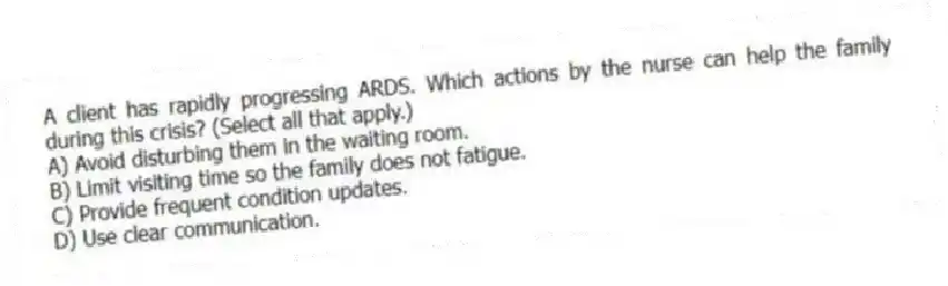 A client has rapidly progressing ARDS. Which actions by the nurse can help the family during this crisis? (Select all that apply.)
A) Avoid disturbing them in the waiting room.
B) Limit visiting time so the family does not fatigue.
C) Provide frequent condition updates.
D) Use clear communication.