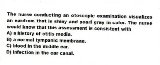 The nurse conducting an otoscopic examination visualizes an eardrum that is shiny and pearl gray in color. The nurse would know that this assessment is consistent with
A) a history of otitis media.
B) a normal tympanic membrane.
C) blood in the middle ear.
D) infection in the ear canal.