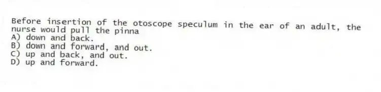 Before insertion of the otoscope speculum in the ear of an adult, the nurse would pull the pinna
A) down and back.
B) down and forward, and out.
C) up and back, and out.
D) up and forward.