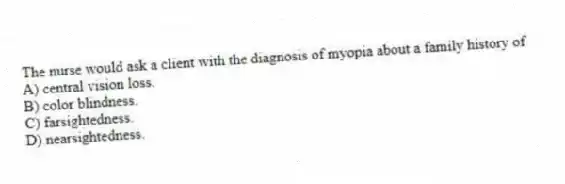 The nurse would ask a client with the diagnosis of myopia about a family history of
A) central vision loss.
B) color blindness.
C) farsightedness.
D) nearsightedness.