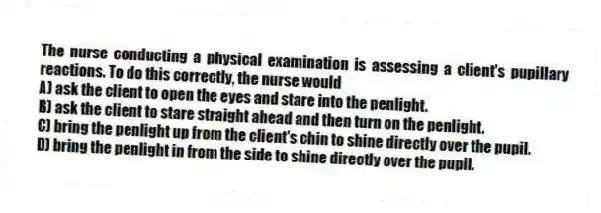 The nurse conducting a physical examination is assessing a client's pupillary reactions. To do this correctly, the nurse would
A) ask the client to open the eyes and stare into the penlight.
B) ask the client to stare straight ahead and then turn on the penlight.
C) bring the penlight up from the client's chin to shine directly over the pupil.
D) bring the penlight in from the side to shine directly over the pupil.