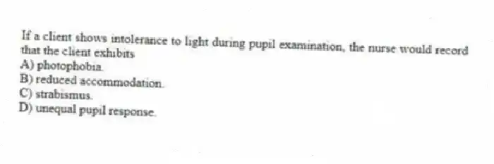 If a client shows intolerance to light during pupil examination, the nurse would record that the client exhibits
A) photophobia.
B) reduced accommodation.
C) strabismus.
D) unequal pupil response.