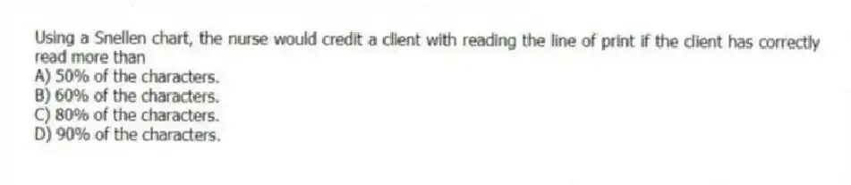 Using a Snellen chart, the nurse would credit a client with reading the line of print if the client has correctly read more than
A) 50% of the characters.
B) 60% of the characters.
C) 80% of the characters.
D) 90% of the characters.