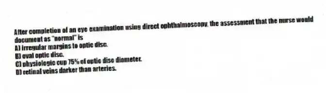After completion of an eye examination using direct ophthalmoscopy, the assessment that the nurse would document as "normal" is
A) irregular margins to optic disc.
B) oval optic disc.
C) physiologic cup 75% of optic disc diameter.
D) retinal veins darker than arteries.