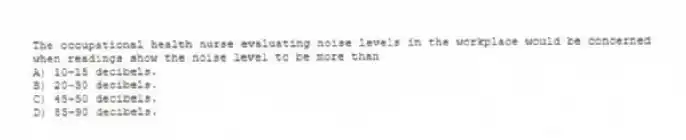 The occupational health nurse evaluating noise levels in the workplace would be concerned when readings show the noise level to be more than
A) 10-15 decibels.
B) 20-30 decibels.
C) 45-50 decibels.
D) 85-90 decibels.
