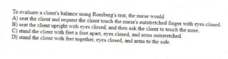 To evaluate a client's balance using Romberg's test, the nurse would
A) seat the client and request the client touch the nurse's outstretched finger with eyes closed.
B) seat the client upright with eyes closed, and then ask the client to touch the nose.
C) stand the client with feet a foot apart, eyes closed, and arms outstretched.
D) stand the client with feet together, eyes closed, and arms to the side.