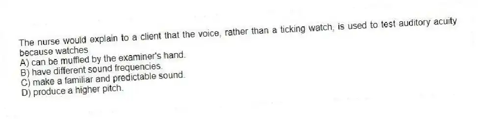 The nurse would explain to a client that the voice, rather than a ticking watch, is used to test auditory acuity because watches
A) can be muffled by the examiner's hand.
B) have different sound frequencies.
C) make a familiar and predictable sound.
D) produce a higher pitch.