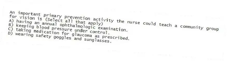 An important primary prevention activity the nurse could teach a community group for vision is (Select all that apply)
A) having an annual ophthalmologic examination.
B) keeping blood pressure under control.
C) taking medication for glaucoma as prescribed.
D) wearing safety goggles and sunglasses.