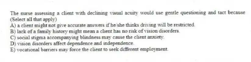 The nurse assessing a client with declining visual acuity would use gentle questioning and tact because (Select all that apply)
A) a client might not give accurate answers if he/she thinks driving will be restricted.
B) lack of a family history might mean a client has no risk of vision disorders.
C) social stigma accompanying blindness may cause the client anxiety.
D) vision disorders affect dependence and independence.
E) vocational barriers may force the client to seek different employment.