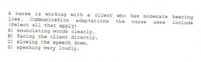 A nurse is working with a client who has moderate hearing loss. Communication adaptations the nurse uses include (Select all that apply)
A) enunciating words clearly.
B) facing the client directly.
C) slowing the speech down.
D) speaking very loudly.