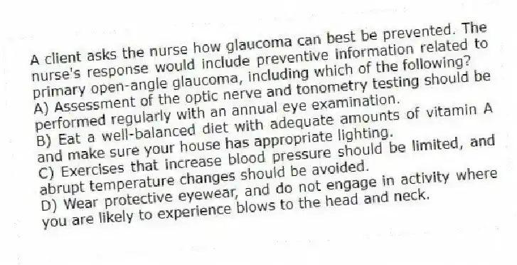 A client asks the nurse how glaucoma can best be prevented. The nurse's response would include preventive information related to primary open-angle glaucoma, including which of the following?
A) Assessment of the optic nerve and tonometry testing should be performed regularly with an annual eye examination.
B) Eat a well-balanced diet with adequate amounts of vitamin A and make sure your house has appropriate lighting.
C) Exercises that increase blood pressure should be limited, and abrupt temperature changes should be avoided.
D) Wear protective eyewear, and do not engage in activity where you are likely to experience blows to the head and neck.