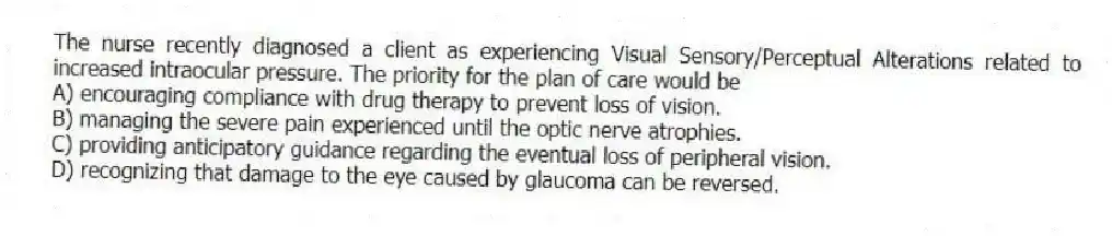 The nurse recently diagnosed a client as experiencing Visual Sensory/Perceptual Alterations related to increased intraocular pressure. The priority for the plan of care would be
A) encouraging compliance with drug therapy to prevent loss of vision.
B) managing the severe pain experienced until the optic nerve atrophies.
C) providing anticipatory guidance regarding the eventual loss of peripheral vision.
D) recognizing that damage to the eye caused by glaucoma can be reversed.