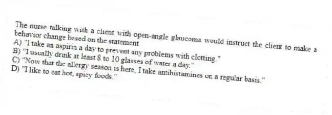 The nurse talking with a client with open-angle glaucoma would instruct the client to make a behavior change based on the statement
A) "I take an aspirin a day to prevent any problems with clotting."
B) "I usually drink at least 8 to 10 glasses of water a day."
C) "Now that the allergy season is here, I take antihistamines on a regular basis."
D) "I like to eat hot, spicy foods."