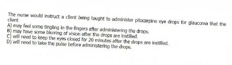The nurse would instruct a client being taught to administer pilocarpine eye drops for glaucoma that the client
A) may feel some tingling in the fingers after administering the drops.
B) may have some blurring of vision after the drops are instilled.
C) will need to keep the eyes closed for 20 minutes after the drops are instilled.
D) will need to take the pulse before administering the drops.