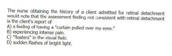 The nurse obtaining the history of a client admitted for retinal detachment would note that the assessment finding not consistent with retinal detachment is the client's report of
A) a feeling of having a "curtain pulled over my eyes."
B) experiencing intense pain.
C) "floaters" in the visual field.
D) sudden flashes of bright light.