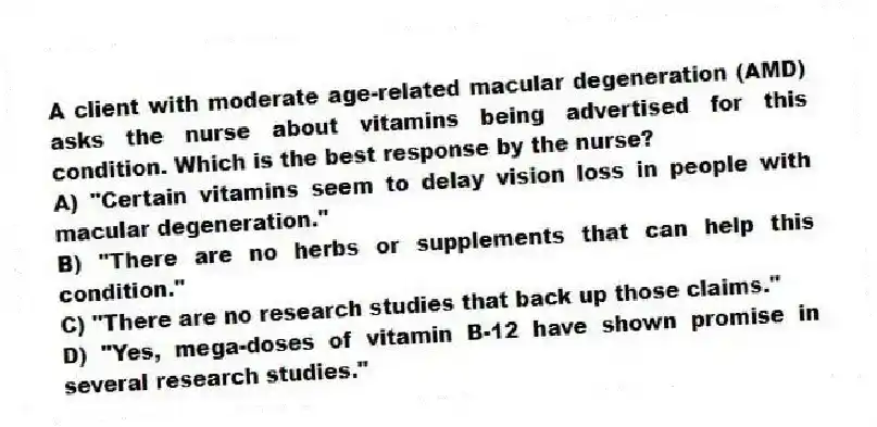 A client with moderate age-related macular degeneration (AMD) asks the nurse about vitamins being advertised for this condition. Which is the best response by the nurse?
A) "Certain vitamins seem to delay vision loss in people with macular degeneration."
B) "There are no herbs or supplements that can help this condition."
C) "There are no research studies that back up those claims."
D) "Yes, mega-doses of vitamin B-12 have shown promise in several research studies."