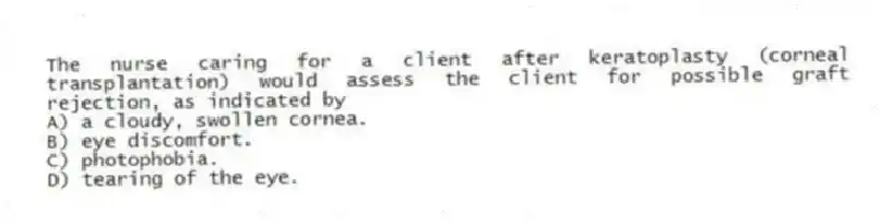 The nurse caring for a client after keratoplasty (corneal transplantation) would assess the client for possible graft rejection, as indicated by
A) a cloudy, swollen cornea.
B) eye discomfort.
C) photophobia.
D) tearing of the eye.