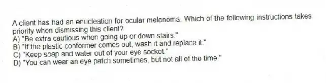 A client has had an enucleation for ocular melanoma. Which of the following instructions takes priority when dismissing this client?
A) "Be extra cautious when going up or down stairs."
B) "If the plastic conformer comes out, wash it and replace it."
C) "Keep soap and water out of your eye socket."
D) "You can wear an eye patch sometimes, but not all of the time."
