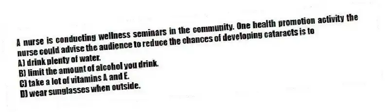 A nurse is conducting wellness seminars in the community. One health promotion activity the nurse could advise the audience to reduce the chances of developing cataracts is to
A) drink plenty of water.
B) limit the amount of alcohol you drink.
C) take a lot of vitamins A and E.
D) wear sunglasses when outside.