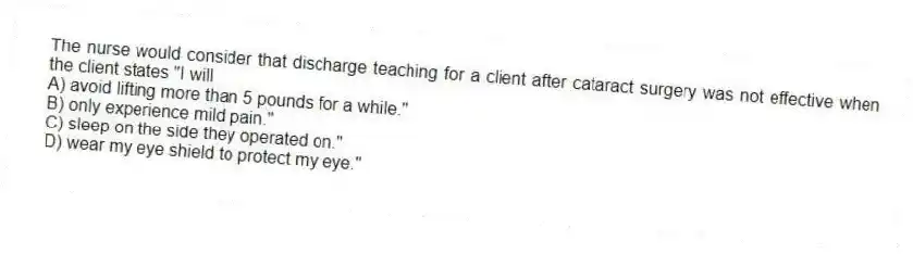 The nurse would consider that discharge teaching for a client after cataract surgery was not effective when the client states "I will
A) avoid lifting more than 5 pounds for a while."
B) only experience mild pain."
C) sleep on the side they operated on."
D) wear my eye shield to protect my eye."