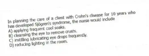 In planning the care of a client with Crohn's disease for 10 years who has developed Sjögren's syndrome, the nurse would include
A) applying frequent cool soaks.
B) cleansing the eye to remove crusts.
C) instilling lubricating eye drops frequently.
D) reducing lighting in the room.