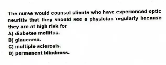 The nurse would counsel clients who have experienced optic neuritis that they should see a physician regularly because they are at high risk for
A) diabetes mellitus.
B) glaucoma.
C) multiple sclerosis.
D) permanent blindness.