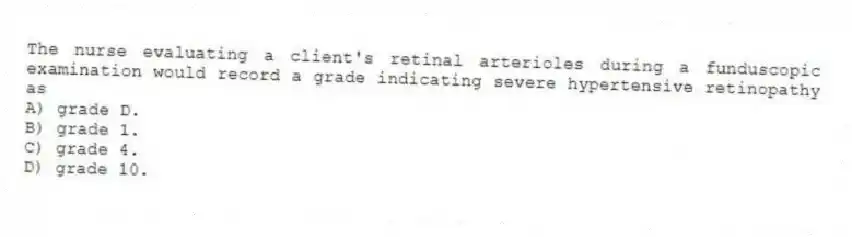 The nurse evaluating a client's retinal arterioles during a funduscopic examination would record a grade indicating severe hypertensive retinopathy as
A) grade D.
B) grade 1.
C) grade 4.
D) grade 10.