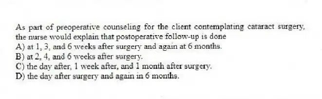 As part of preoperative counseling for the client contemplating cataract surgery, the nurse would explain that postoperative follow-up is done
A) at 1, 3, and 6 weeks after surgery and again at 6 months.
B) at 2, 4, and 6 weeks after surgery.
C) the day after, 1 week after, and 1 month after surgery.
D) the day after surgery and again in 6 months.