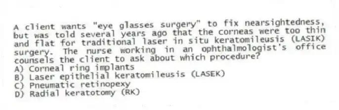 A client wants "eye glasses surgery" to fix nearsightedness, but was told several years ago that the corneas were too thin and flat for traditional laser in situ keratomileusis (LASIK) surgery. The nurse working in an ophthalmologist's office counsels the client to ask about which procedure?
A) Corneal ring implants
B) Laser epithelial keratomileusis (LASEK)
C) Pneumatic retinopexy
D) Radial keratotomy (RK)