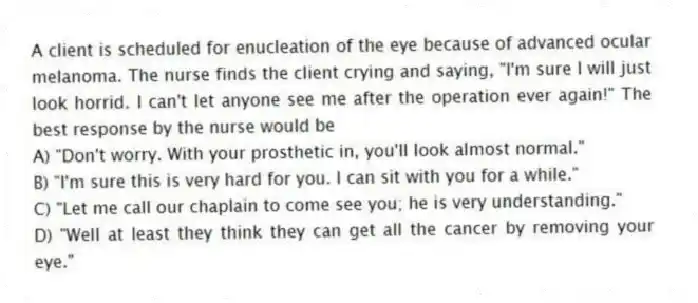 A client is scheduled for enucleation of the eye because of advanced ocular melanoma. The nurse finds the client crying and saying, "I'm sure I will just look horrid. I can't let anyone see me after the operation ever again!" The best response by the nurse would be
A) "Don't worry. With your prosthetic in, you'll look almost normal."
B) "I'm sure this is very hard for you. I can sit with you for a while."
C) "Let me call our chaplain to come see you; he is very understanding."
D) "Well at least they think they can get all the cancer by removing your eye."