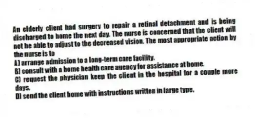 An elderly client had surgery to repair a retinal detachment and is being discharged to home the next day. The nurse is concerned that the client will not be able to adjust to the decreased vision. The most appropriate action by the nurse is to
A) arrange admission to a long-term care facility.
B) consult with a home health care agency for assistance at home.
C) request the physician keep the client in the hospital for a couple more days.
D) send the client home with instructions written in large type.